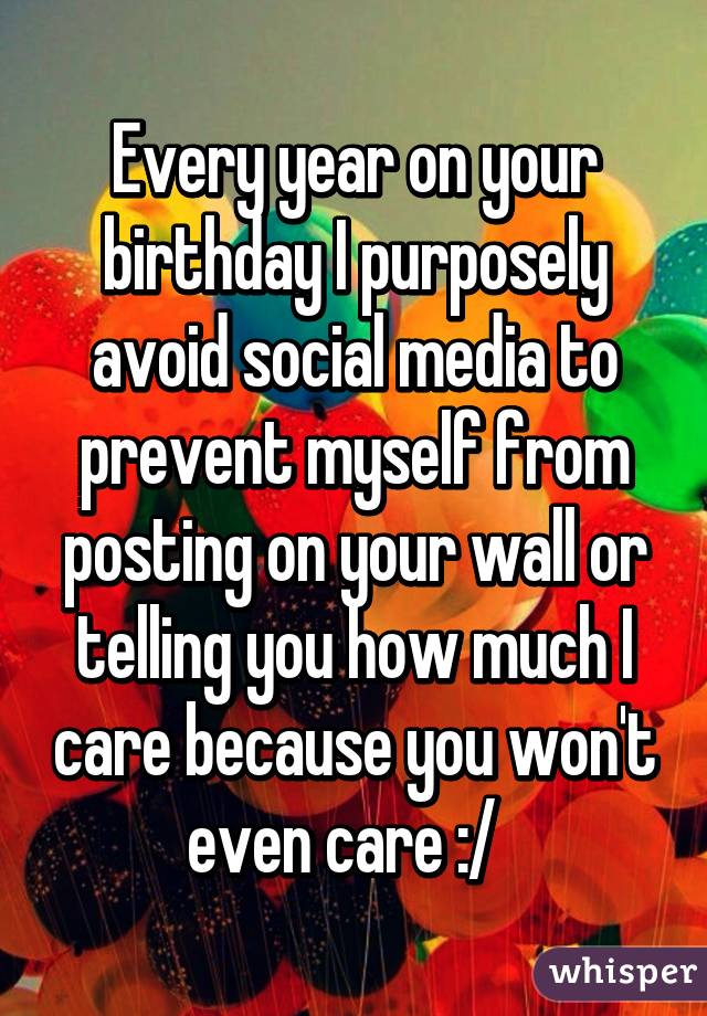 Every year on your birthday I purposely avoid social media to prevent myself from posting on your wall or telling you how much I care because you won't even care :/  