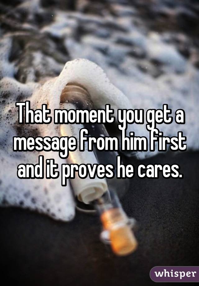 That moment you get a message from him first and it proves he cares.