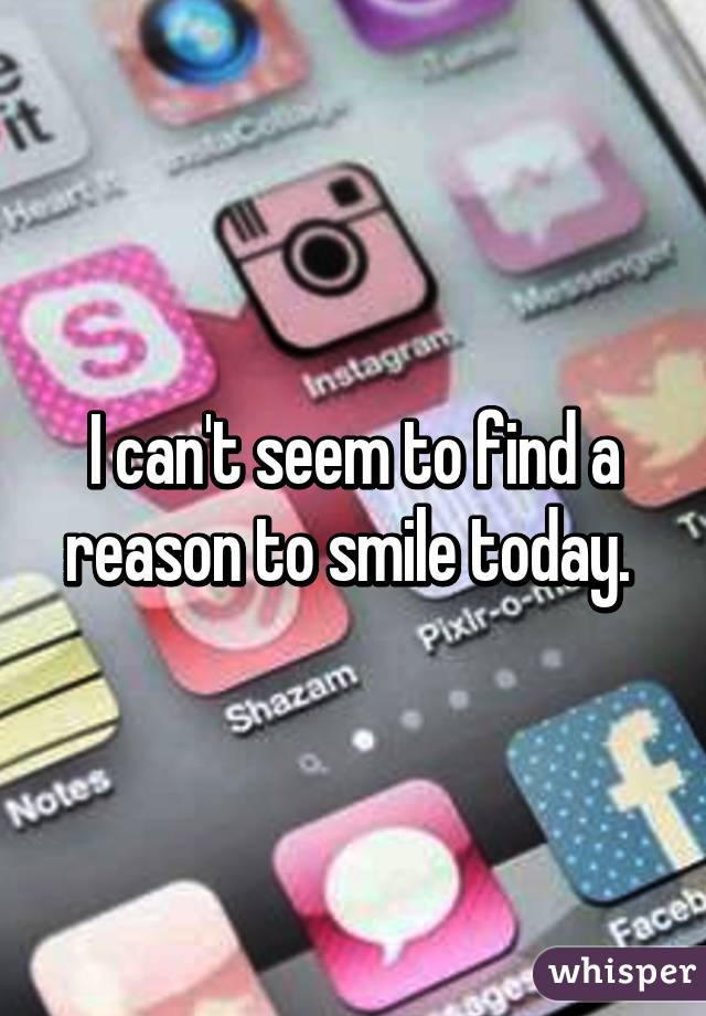 I can't seem to find a reason to smile today. 