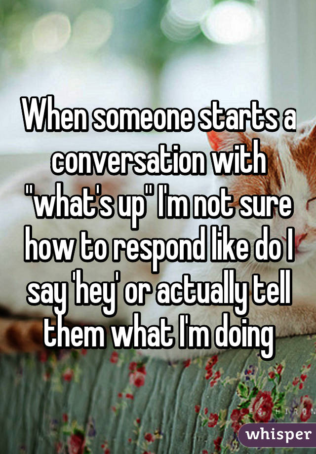 When someone starts a conversation with "what's up" I'm not sure how to respond like do I say 'hey' or actually tell them what I'm doing