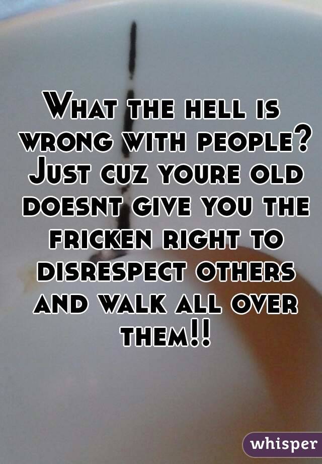 What the hell is wrong with people? Just cuz youre old doesnt give you the fricken right to disrespect others and walk all over them!!