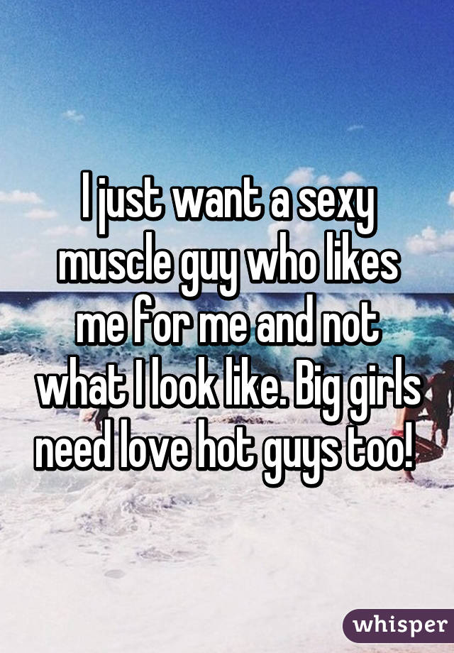 I just want a sexy muscle guy who likes me for me and not what I look like. Big girls need love hot guys too! 