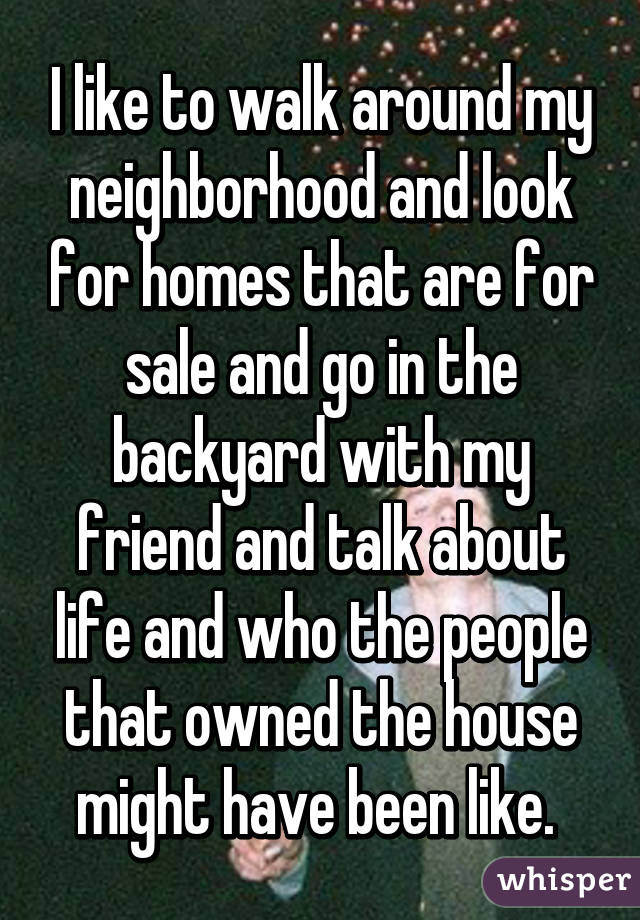 I like to walk around my neighborhood and look for homes that are for sale and go in the backyard with my friend and talk about life and who the people that owned the house might have been like. 