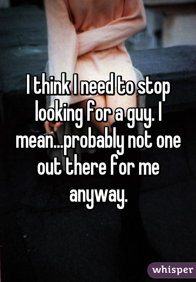 I think I need to stop looking for a guy. I mean...probably not one out there for me anyway.