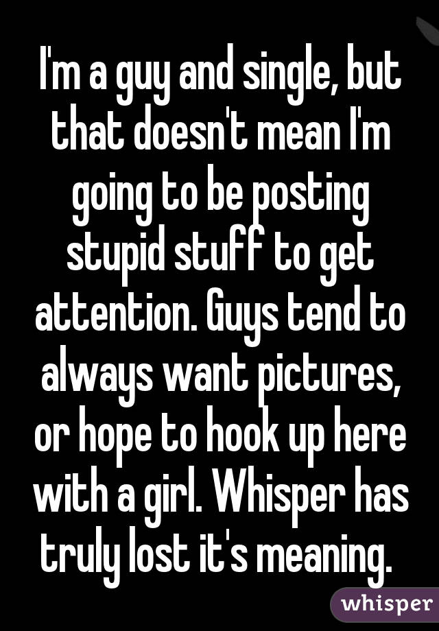 I'm a guy and single, but that doesn't mean I'm going to be posting stupid stuff to get attention. Guys tend to always want pictures, or hope to hook up here with a girl. Whisper has truly lost it's meaning. 