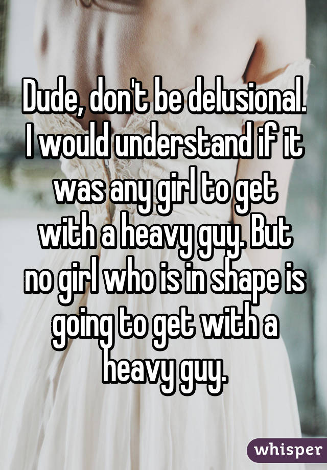 Dude, don't be delusional. I would understand if it was any girl to get with a heavy guy. But no girl who is in shape is going to get with a heavy guy.