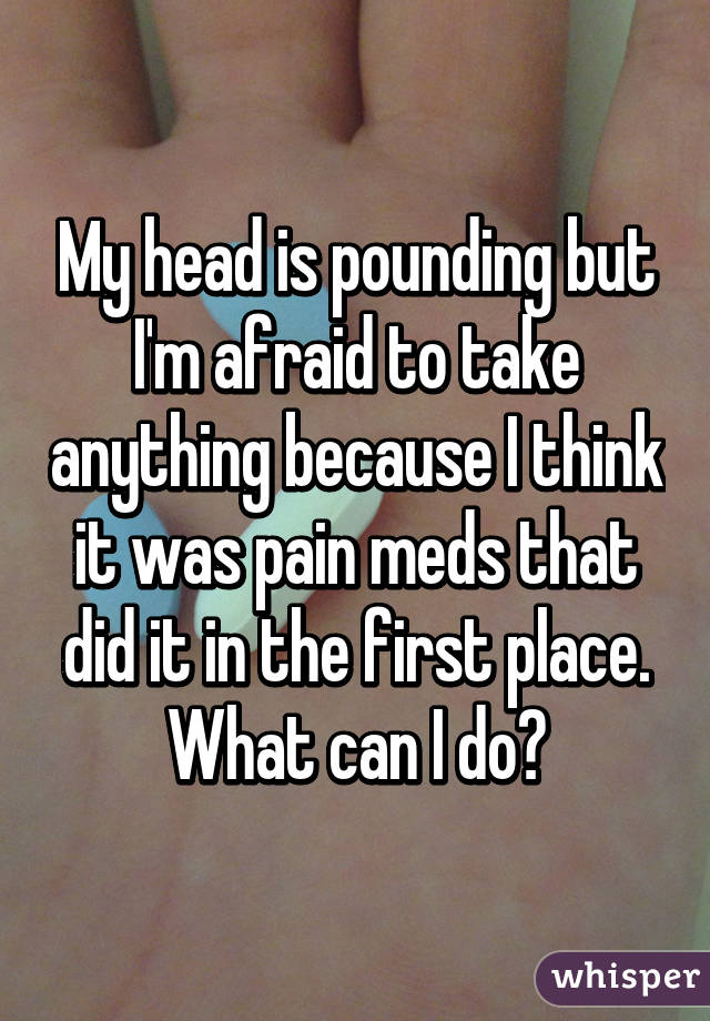 My head is pounding but I'm afraid to take anything because I think it was pain meds that did it in the first place. What can I do😭