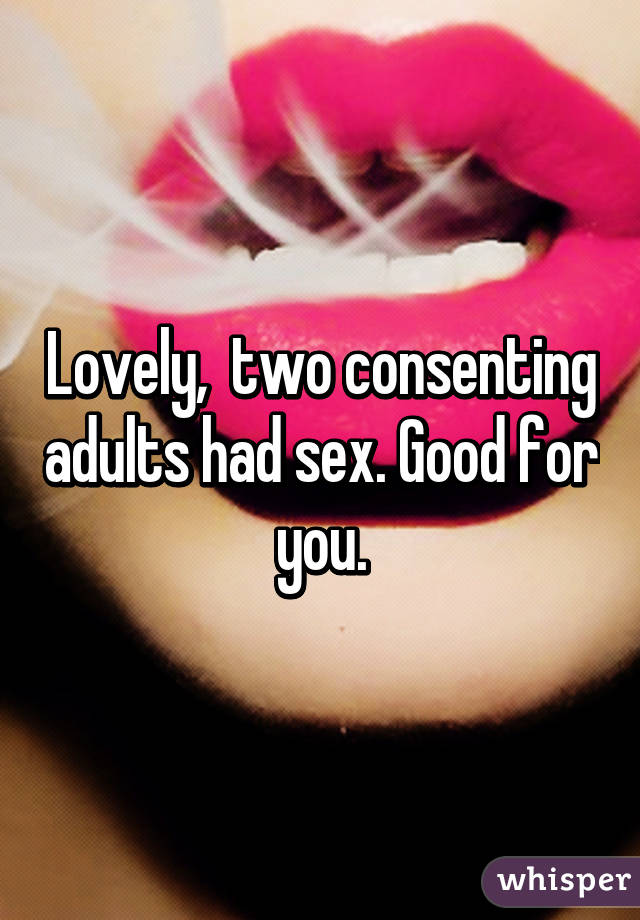 Lovely,  two consenting adults had sex. Good for you.