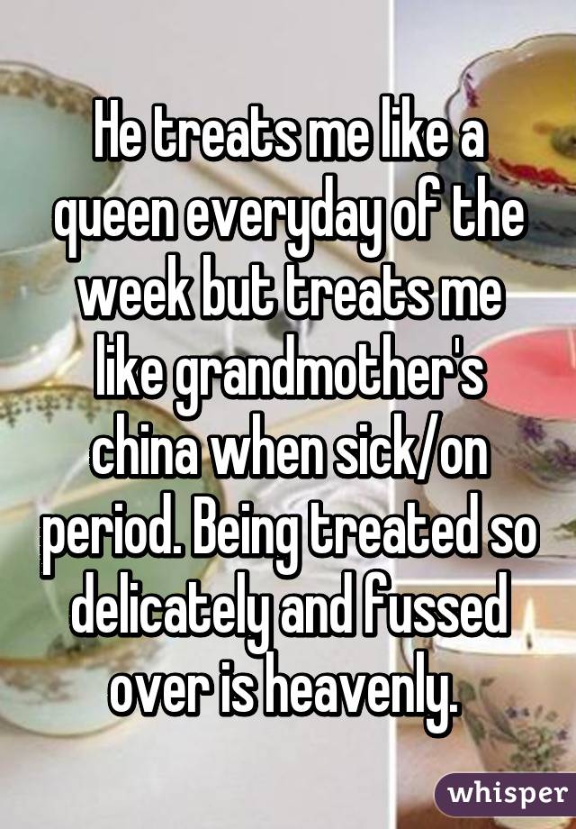 He treats me like a queen everyday of the week but treats me like grandmother's china when sick/on period. Being treated so delicately and fussed over is heavenly. 