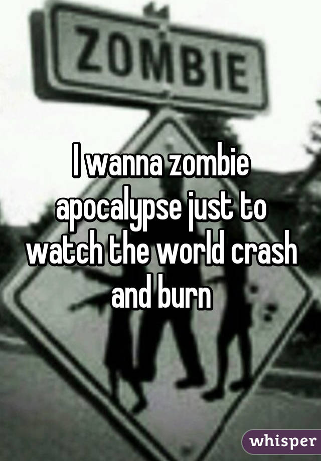 I wanna zombie apocalypse just to watch the world crash and burn