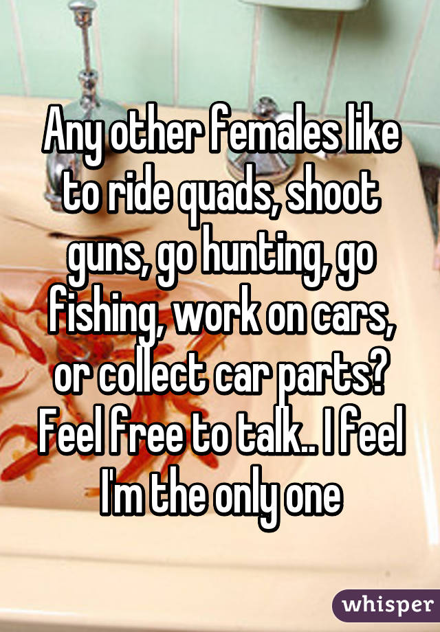 Any other females like to ride quads, shoot guns, go hunting, go fishing, work on cars, or collect car parts? Feel free to talk.. I feel I'm the only one