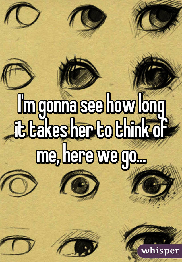 I'm gonna see how long it takes her to think of me, here we go...