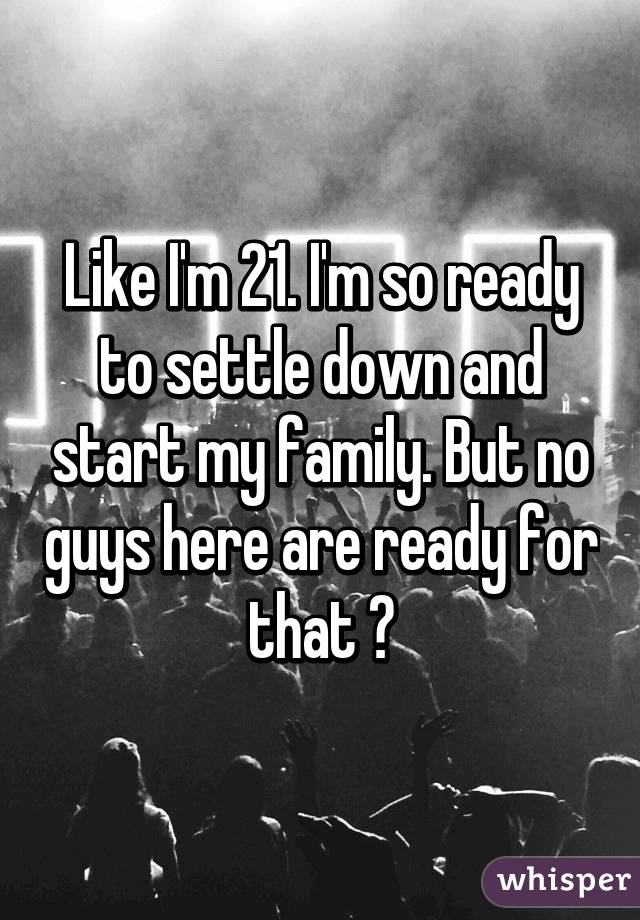 Like I'm 21. I'm so ready to settle down and start my family. But no guys here are ready for that 😫