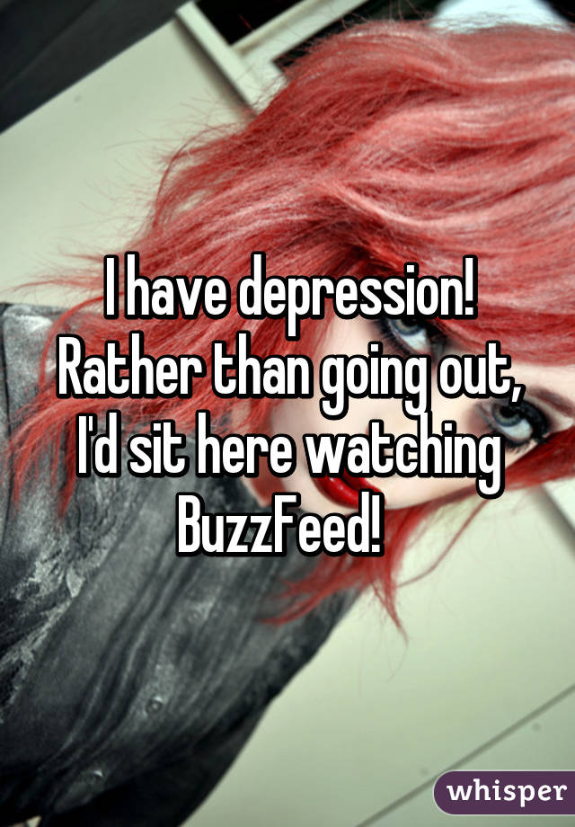 I have depression! Rather than going out, I'd sit here watching BuzzFeed!  