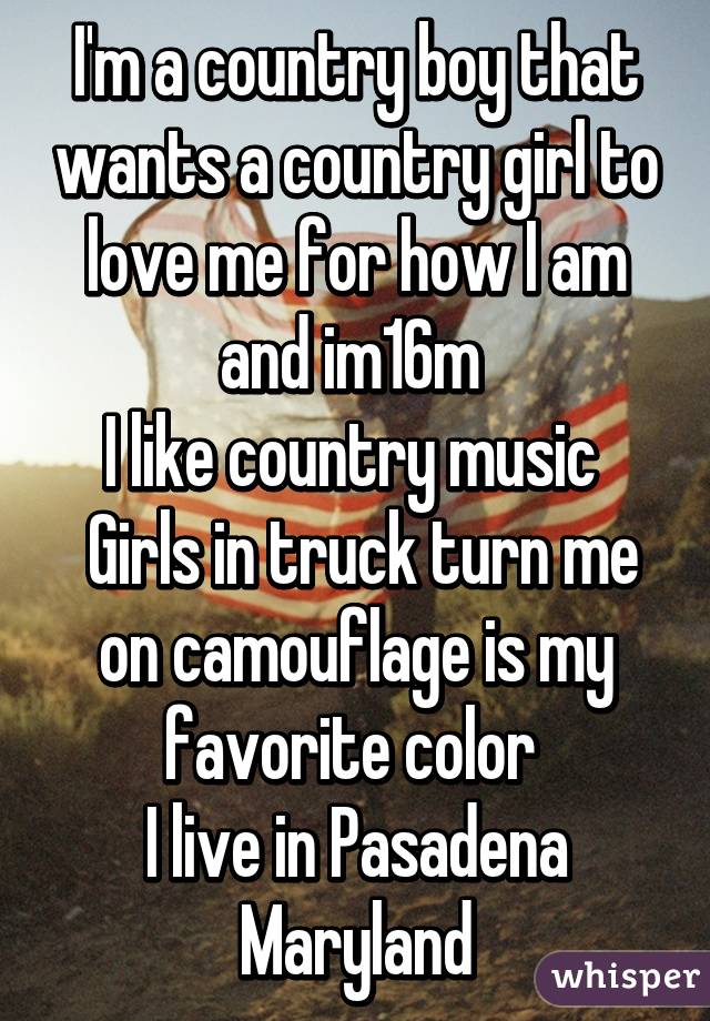 I'm a country boy that wants a country girl to love me for how I am and im16m 
I like country music 
 Girls in truck turn me on camouflage is my favorite color 
I live in Pasadena Maryland