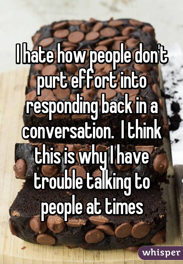 I hate how people don't purt effort into responding back in a conversation.  I think this is why I have trouble talking to people at times