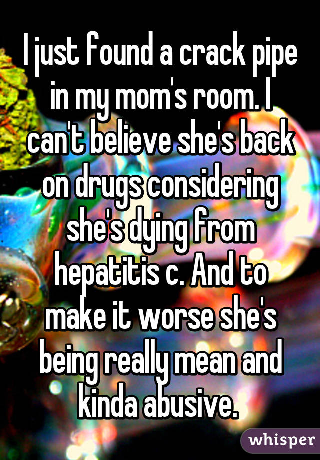 I just found a crack pipe in my mom's room. I can't believe she's back on drugs considering she's dying from hepatitis c. And to make it worse she's being really mean and kinda abusive. 