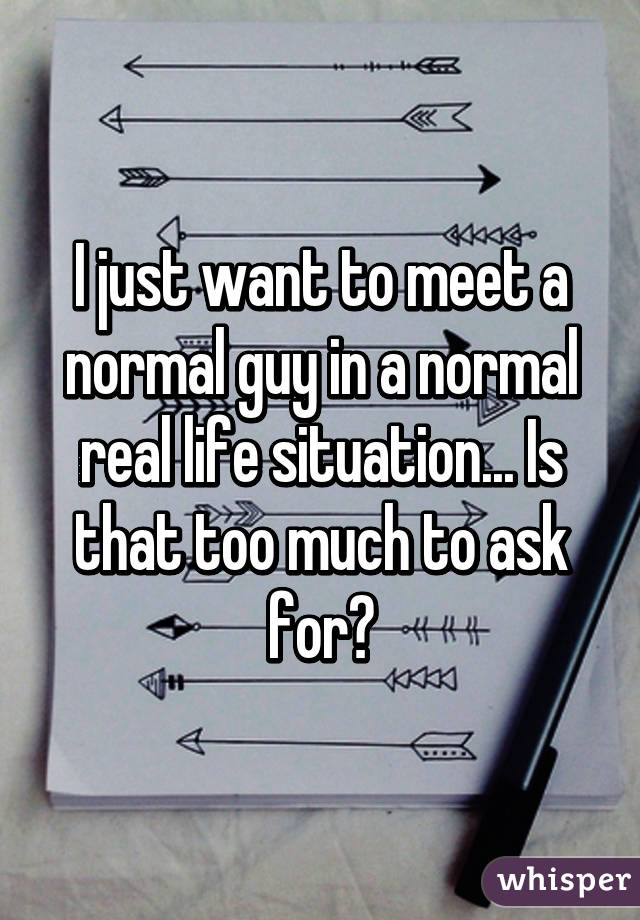 I just want to meet a normal guy in a normal real life situation... Is that too much to ask for?