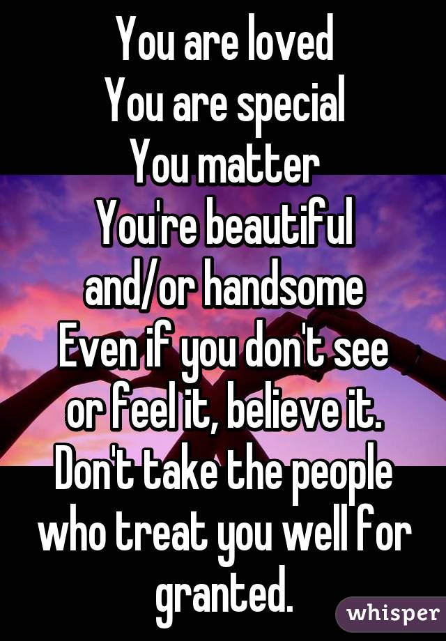 You are loved
You are special
You matter
You're beautiful and/or handsome
Even if you don't see or feel it, believe it. Don't take the people who treat you well for granted.