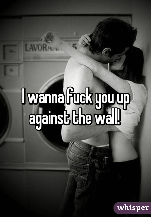 I wanna fuck you up against the wall! 