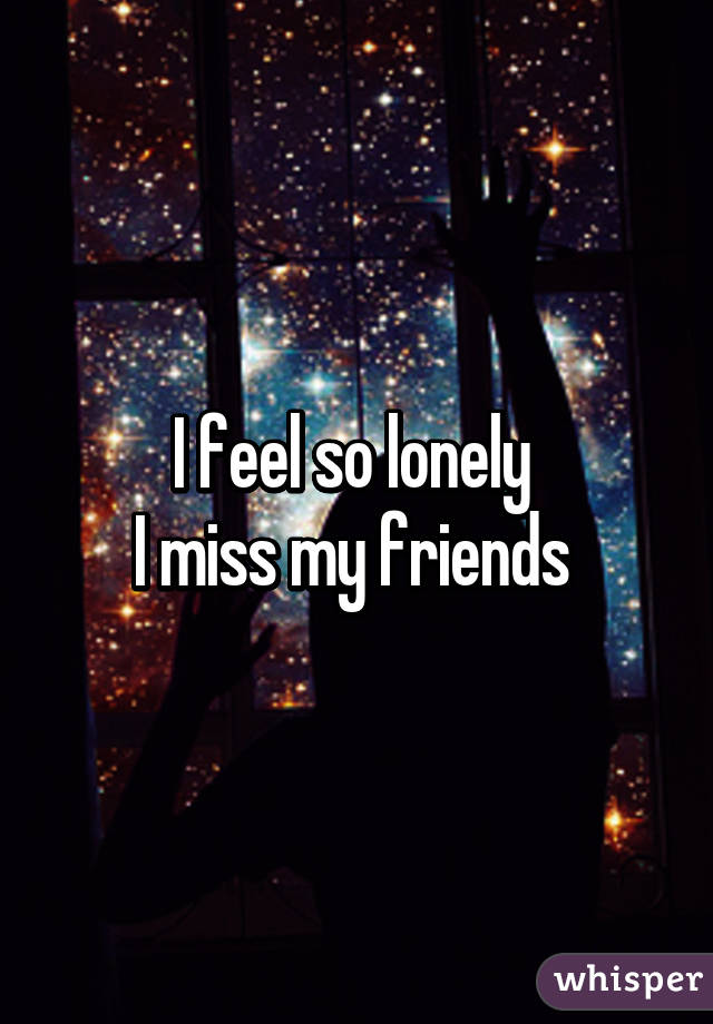 I feel so lonely 
I miss my friends 