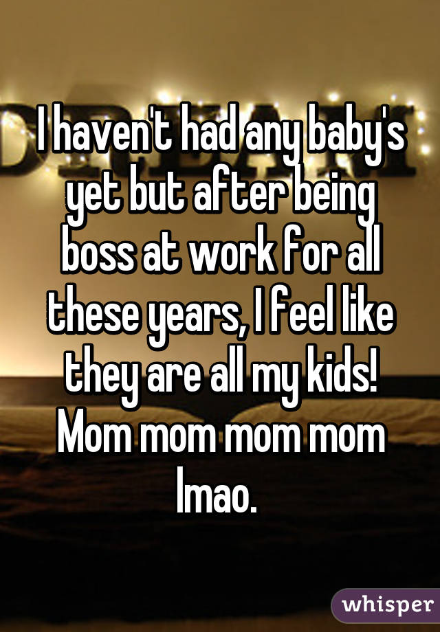 I haven't had any baby's yet but after being boss at work for all these years, I feel like they are all my kids! Mom mom mom mom lmao. 