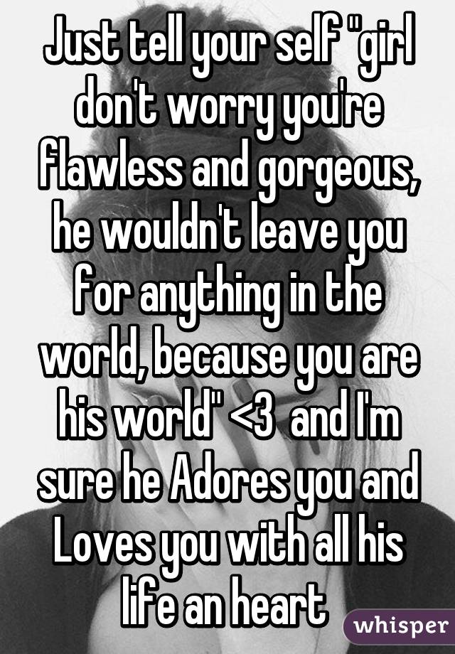 Just tell your self "girl don't worry you're flawless and gorgeous, he wouldn't leave you for anything in the world, because you are his world" <3  and I'm sure he Adores you and Loves you with all his life an heart 