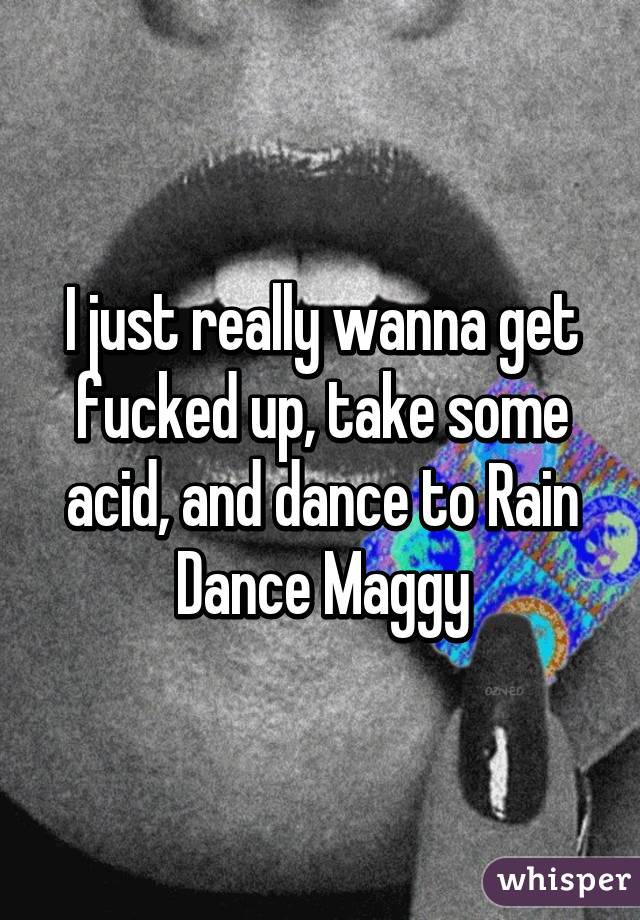 I just really wanna get fucked up, take some acid, and dance to Rain Dance Maggy