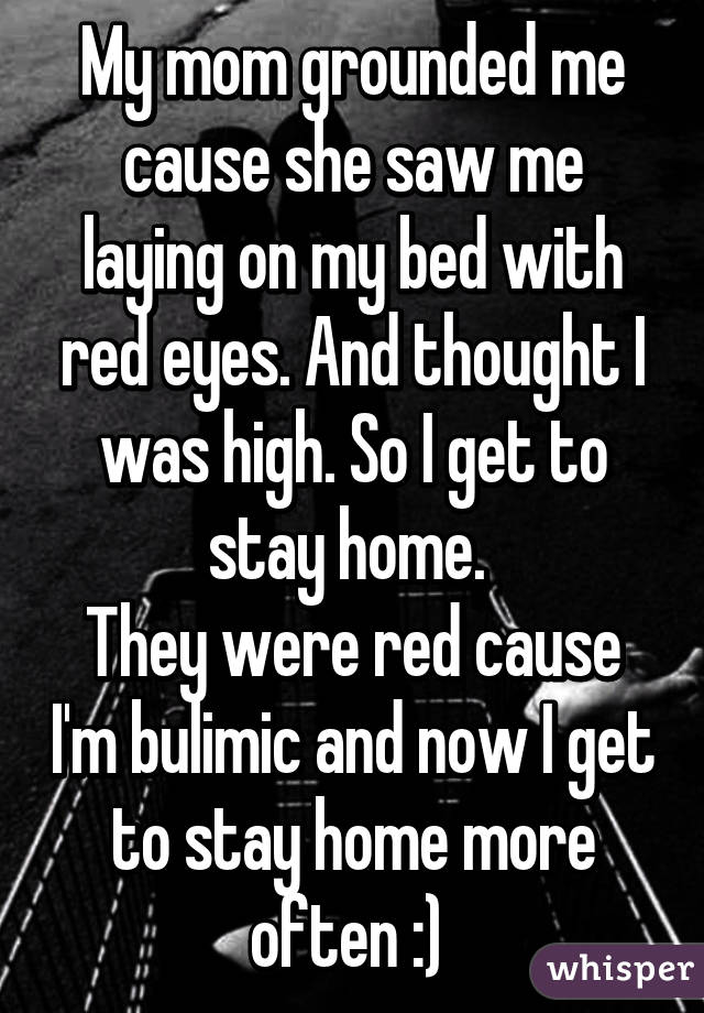 My mom grounded me cause she saw me laying on my bed with red eyes. And thought I was high. So I get to stay home. 
They were red cause I'm bulimic and now I get to stay home more often :) 