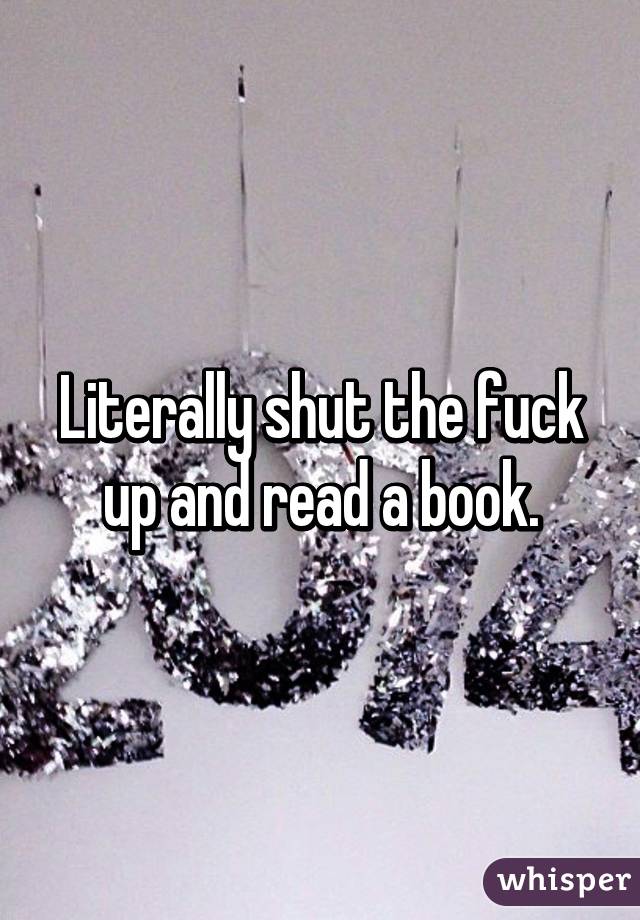 Literally shut the fuck up and read a book.