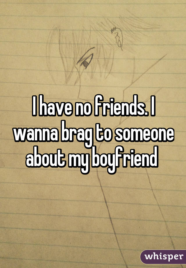 I have no friends. I wanna brag to someone about my boyfriend 