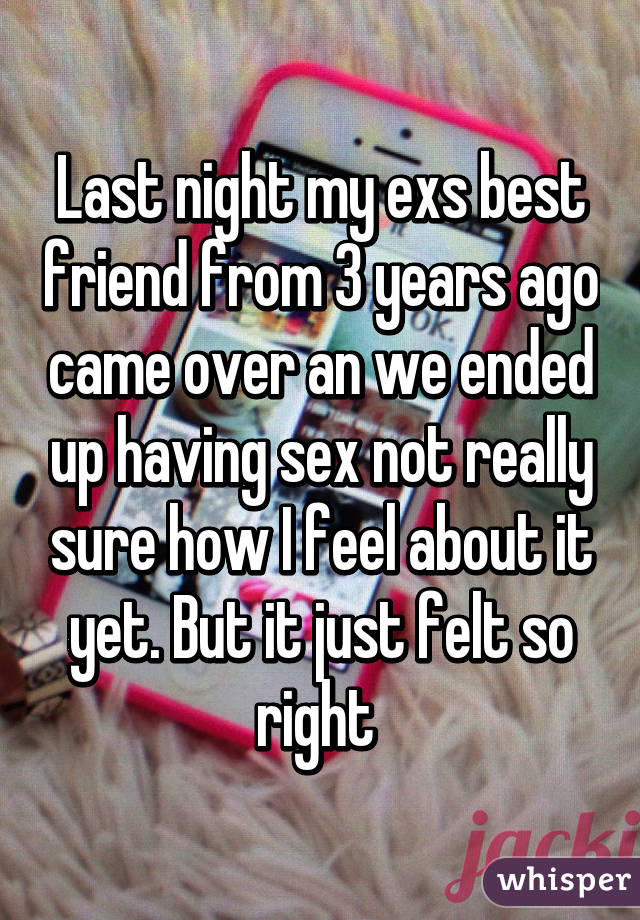 Last night my exs best friend from 3 years ago came over an we ended up having sex not really sure how I feel about it yet. But it just felt so right 