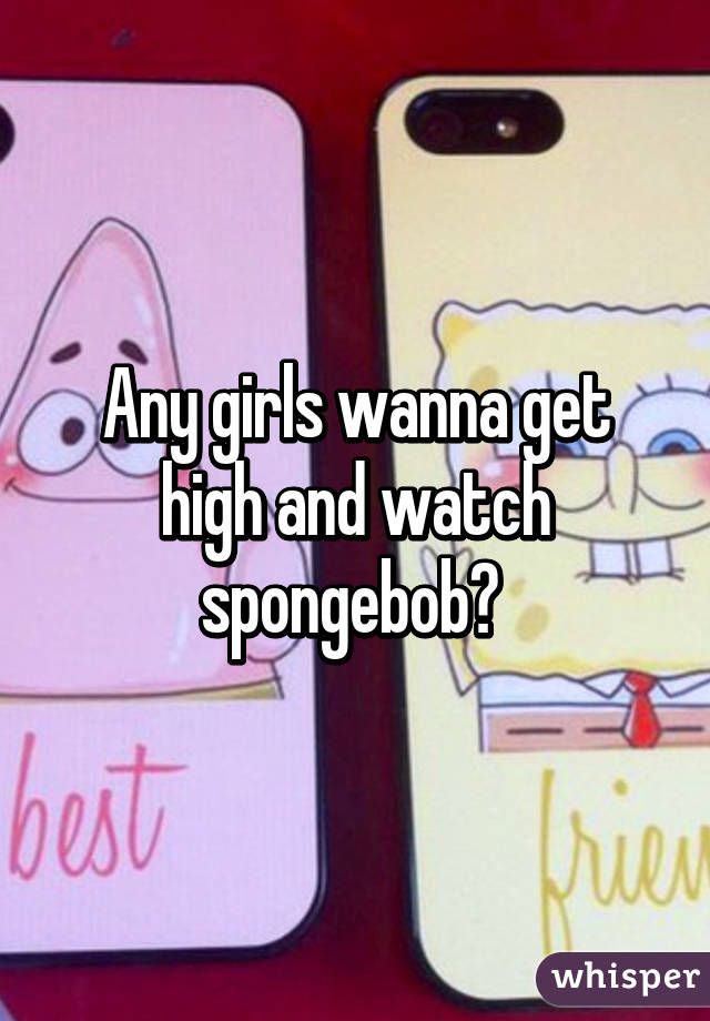 Any girls wanna get high and watch spongebob? 