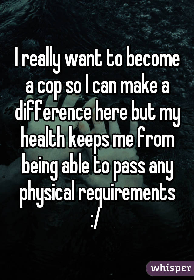 I really want to become a cop so I can make a difference here but my health keeps me from being able to pass any physical requirements :/ 