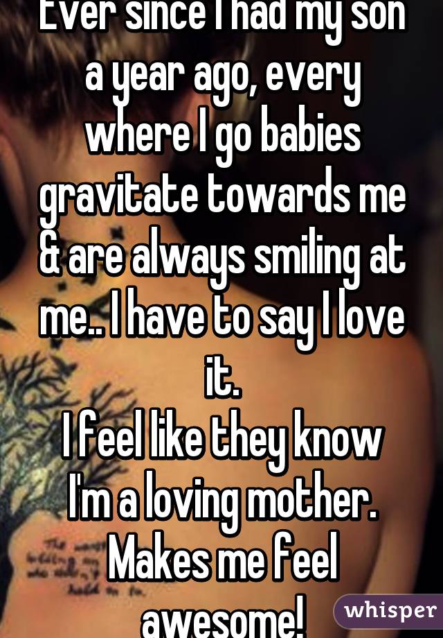 Ever since I had my son a year ago, every where I go babies gravitate towards me & are always smiling at me.. I have to say I love it.
I feel like they know I'm a loving mother. Makes me feel awesome!