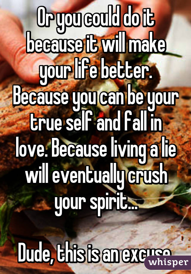 Or you could do it because it will make your life better. Because you can be your true self and fall in love. Because living a lie will eventually crush your spirit...

Dude, this is an excuse.