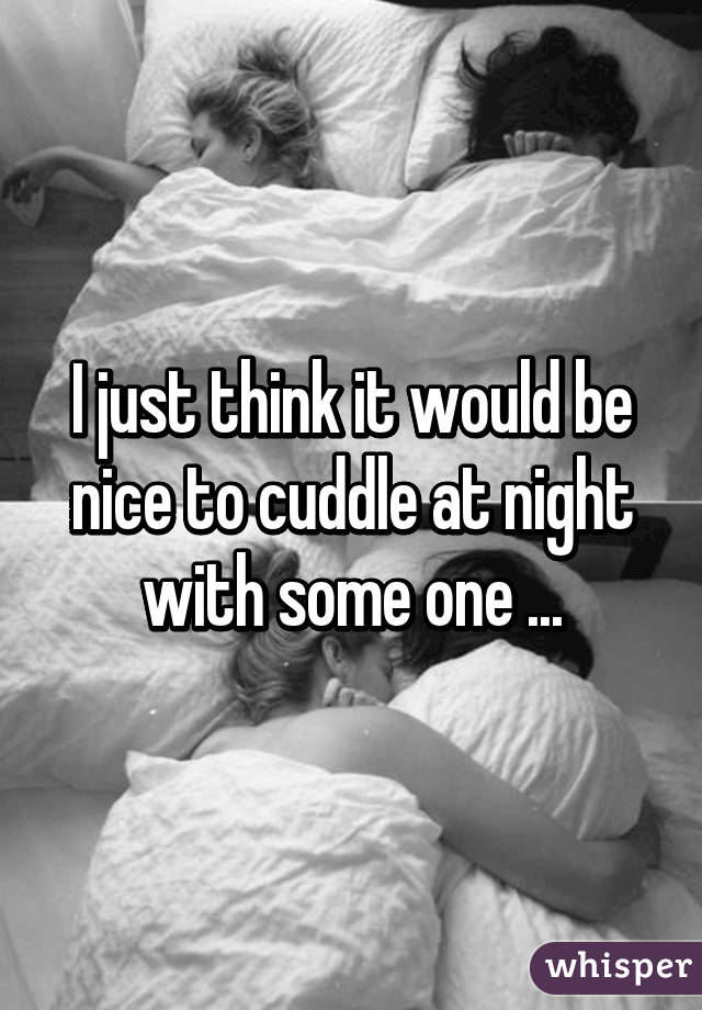 I just think it would be nice to cuddle at night with some one ...