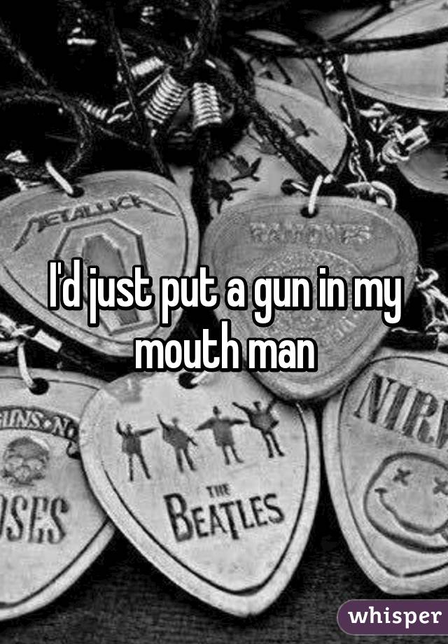 I'd just put a gun in my mouth man