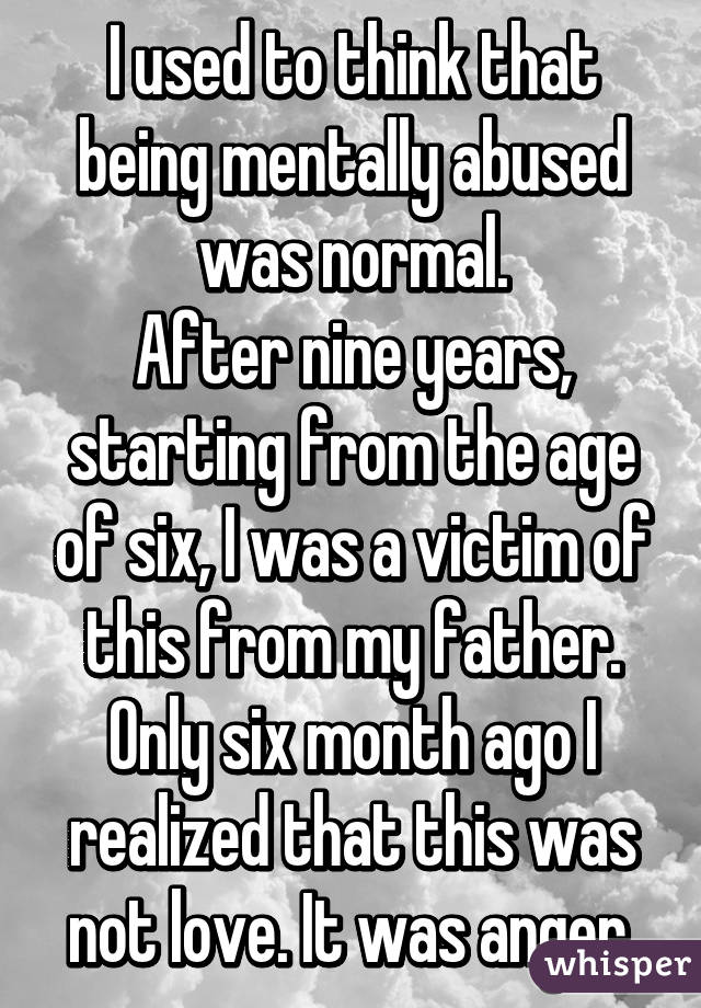 I used to think that being mentally abused was normal.
After nine years, starting from the age of six, I was a victim of this from my father.
Only six month ago I realized that this was not love. It was anger.