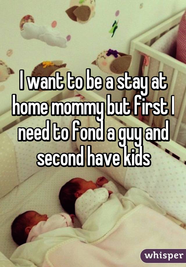 I want to be a stay at home mommy but first I need to fond a guy and second have kids
