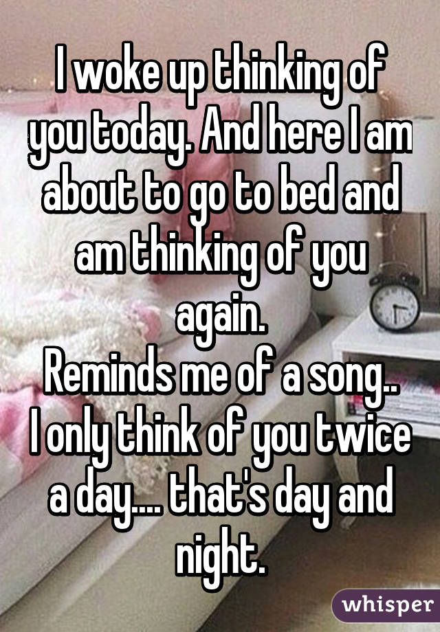 I woke up thinking of you today. And here I am about to go to bed and am thinking of you again.
Reminds me of a song.. I only think of you twice a day.... that's day and night.