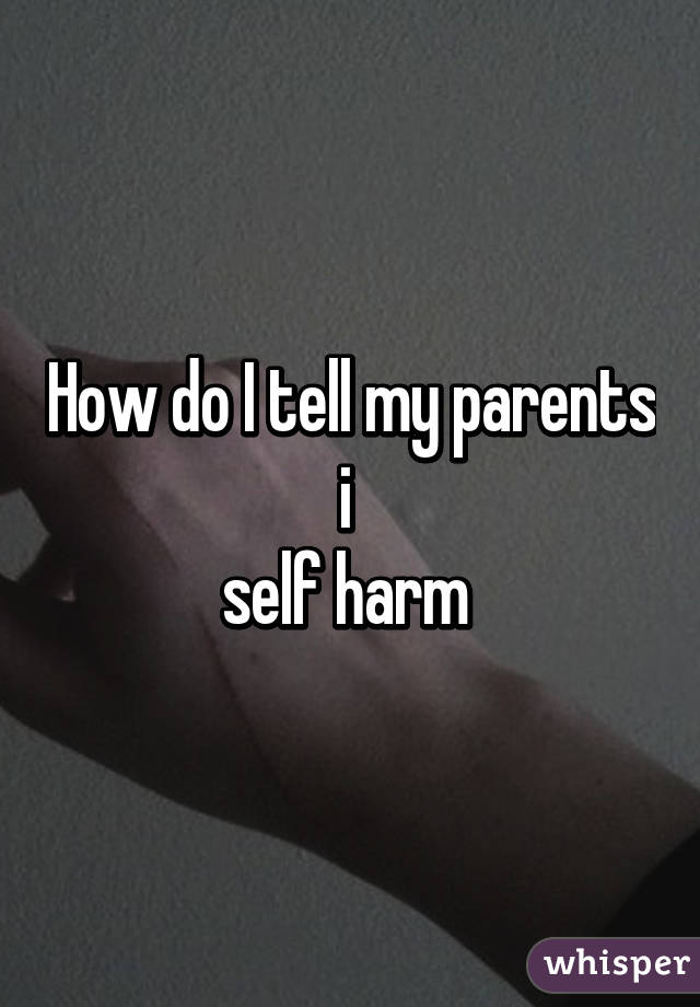 How do I tell my parents i 
self harm 