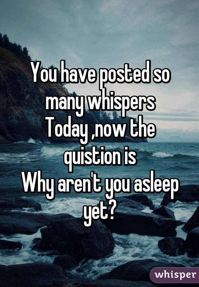 You have posted so many whispers
Today ,now the quistion is
Why aren't you asleep yet?