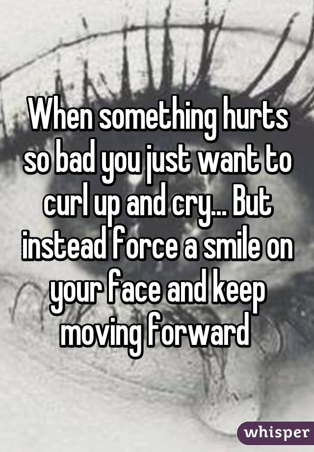 When something hurts so bad you just want to curl up and cry... But instead force a smile on your face and keep moving forward 