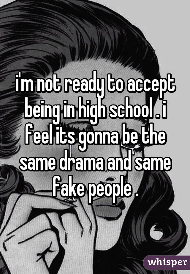 i'm not ready to accept being in high school . i feel its gonna be the same drama and same fake people .