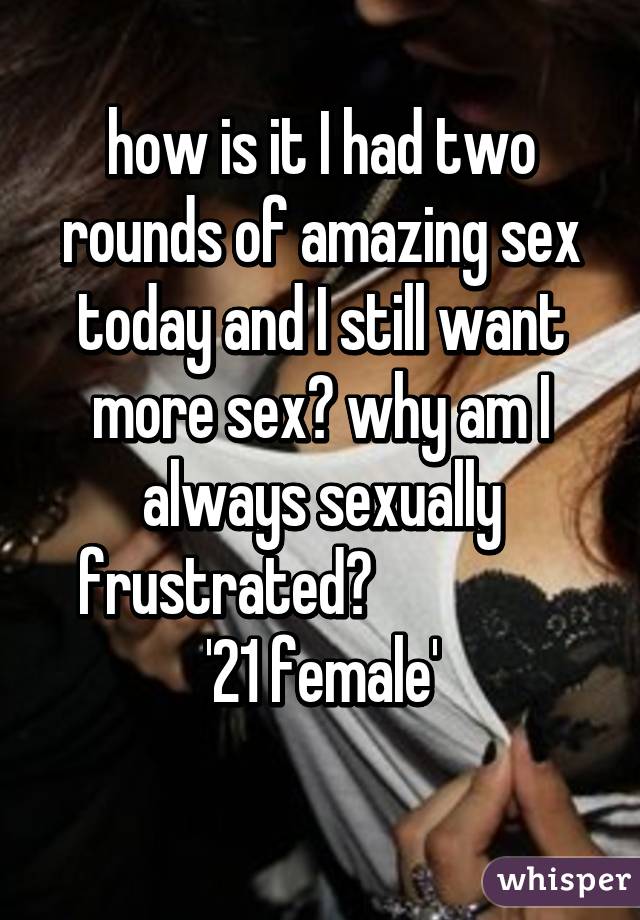 how is it I had two rounds of amazing sex today and I still want more sex? why am I always sexually frustrated?                
'21 female'
