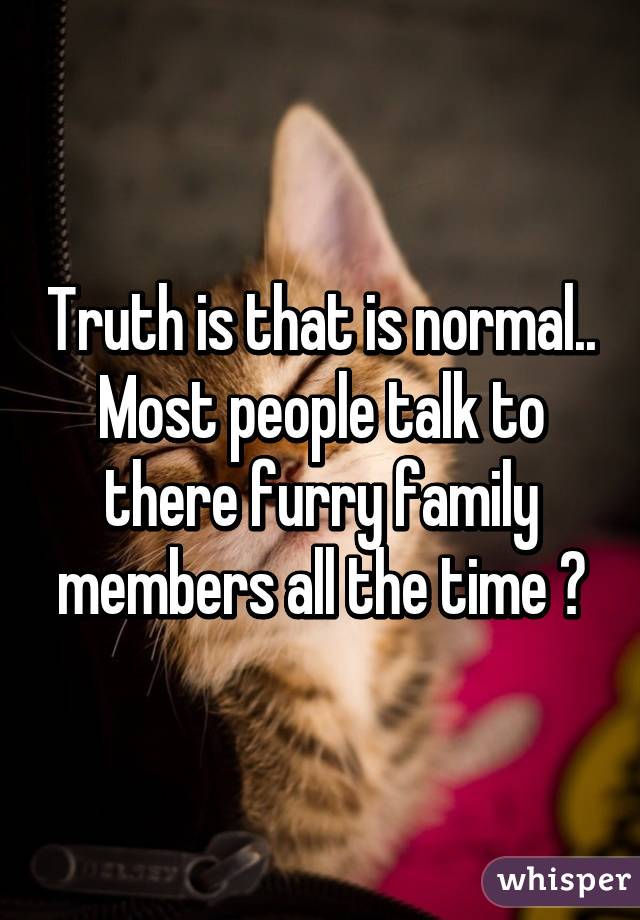 Truth is that is normal.. Most people talk to there furry family members all the time 😀