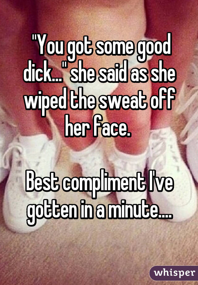  "You got some good dick..." she said as she wiped the sweat off her face. 

Best compliment I've gotten in a minute....
