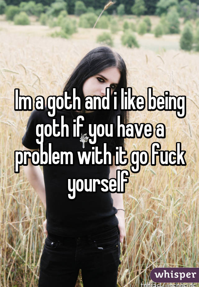 Im a goth and i like being goth if you have a problem with it go fuck yourself 