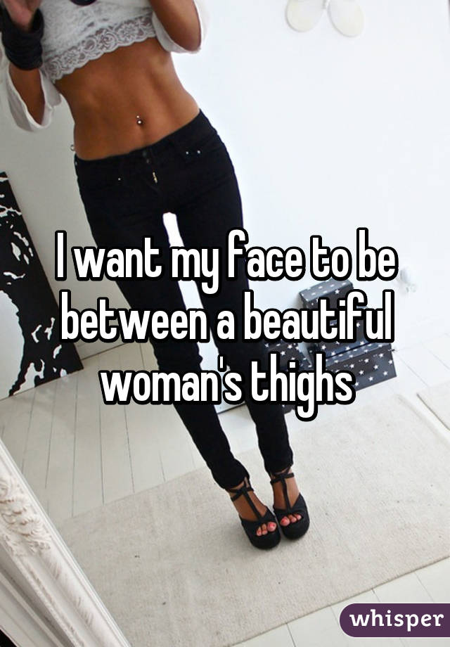 I want my face to be between a beautiful woman's thighs